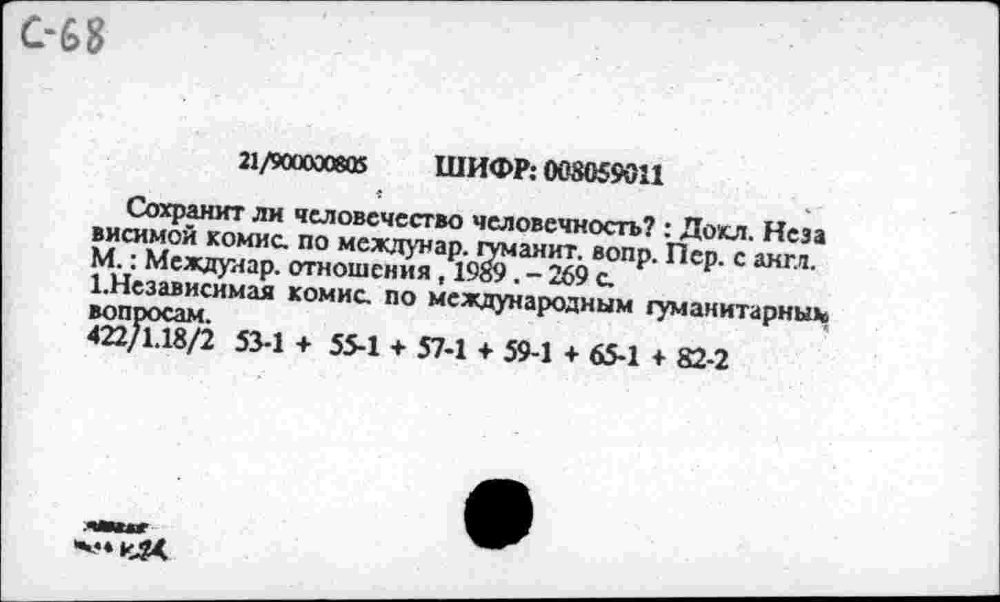 ﻿С-68
а/каяжв ШИФР: 003059011
« «-
Сохранит ли человечество человечность? : Дохл. Неза висимой комис. по междунар. туманит, вопр. Пер. с англ. М.: Междунар. отношения, 1989. - 269 с.
1.Независимая комис. по международным гуманитарным вопросам.
422/1.18/2 53-1 + 55-1 + 57-1 + 59-1 + 65-1 + 82-2
